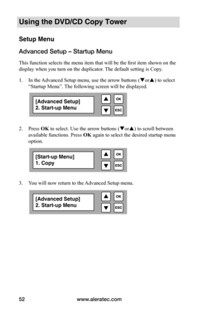 Page 58www.aleratec.com
52
Using the DVD/CD Copy Tower
Setup Menu
Advanced Setup – Startup Menu
This function selects the menu item that will be the first item shown on the 
display when you turn on the duplicator. The default setting is Copy. 
1.  In the Advanced Setup menu, use the arrow buttons ( or) to select 
“Startup Menu”. The following screen will be displayed. 
 
 
2.  Press OK to select. Use the arrow buttons ( or) to scroll between 
available functions. Press  OK again to select the desired...