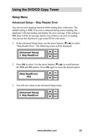 Page 59www.aleratec.com53
Using the DVD/CD Copy Tower
Setup Menu
Advanced Setup – Skip Reader Error
You can set error skipping function while reading discs with errors. The 
default setting is YES. If an error is detected during source loading, the 
duplicator will stop loading and display the error message. If the setting is 
NO, there will be no message shown even if there is an error in reading. 
You can use this function to copy some DVDs with errors. 
1.  In the Advanced Setup menu, use the arrow buttons (...