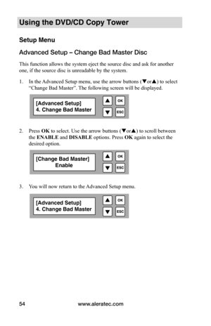 Page 60www.aleratec.com
54
Using the DVD/CD Copy Tower
Setup Menu
Advanced Setup – Change Bad Master Disc
This function allows the system eject the source disc and ask for another 
one, if the source disc is unreadable by the system. 
1.  In the Advanced Setup menu, use the arrow buttons ( or) to select 
“Change Bad Master”. The following screen will be displayed. 
 
 
2.  Press OK to select. Use the arrow buttons ( or) to scroll between 
the ENABLE and DISABLE  options. Press OK again to select the...