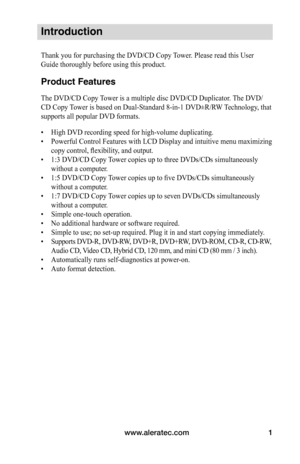 Page 7www.aleratec.com1
Introduction
Thank you for purchasing the DVD/CD Copy Tower. Please read this User 
Guide thoroughly before using this product.
Product Features
The DVD/CD Copy Tower is a multiple disc DVD/CD Duplicator. The DVD/
CD Copy Tower is based on Dual-Standard 8-in-1 DVD±R/RW Technology, that 
supports all popular DVD formats.
• High DVD recording speed for high-volume duplicating.
•  Powerful Control Features with LCD Display and intuitive menu maximizing 
copy control, flexibility, and...