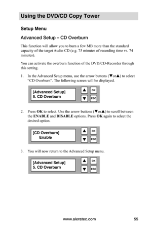 Page 61www.aleratec.com55
Using the DVD/CD Copy Tower
Setup Menu
Advanced Setup – CD Overburn
This function will allow you to burn a few MB more than the standard 
capacity of the target Audio CD (e.g. 75 minutes of recording time vs. 74 
minutes).
You can activate the overburn function of the DVD/CD-Recorder through 
this setting.
1. In the Advanced Setup menu, use the arrow buttons ( or) to select 
“CD Overburn”. The following screen will be displayed. 
 
 
2.  Press OK to select. Use the arrow buttons (...