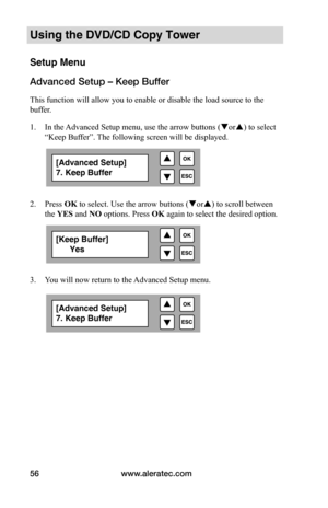 Page 62www.aleratec.com
56
Using the DVD/CD Copy Tower
Setup Menu
Advanced Setup – Keep Buffer
This function will allow you to enable or disable the load source to the 
buffer.
1.  In the Advanced Setup menu, use the arrow buttons ( or) to select 
“Keep Buffer”. The following screen will be displayed. 
 
 
2.  Press OK to select. Use the arrow buttons ( or) to scroll between 
the YES and NO	options. Press OK again to select the desired option.
 
 
 
 
3.  You will now return to the Advanced Setup menu....