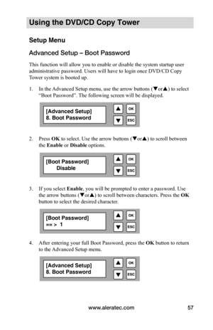 Page 63www.aleratec.com57
Using the DVD/CD Copy Tower
Setup Menu
Advanced Setup – Boot Password
This function will allow you to enable or disable the system startup user 
administrative password. Users will have to login once DVD/CD Copy 
Tower system is booted up.
1. In the Advanced Setup menu, use the arrow buttons ( or) to select 
“Boot Password”. The following screen will be displayed. 
 
 
2.  Press OK to select. Use the arrow buttons ( or) to scroll between 
the Enable	or Disable	options.
 
 
 
 
3....