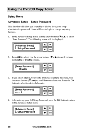 Page 64www.aleratec.com
58
Using the DVD/CD Copy Tower
Setup Menu
Advanced Setup – Setup Password
This function will allow you to enable or disable the system setup 
administrative password. Users will have to login to change any setup 
fuctions.
1.  In the Advanced Setup menu, use the arrow buttons ( or) to select 
“Boot Password”. The following screen will be displayed. 
 
 
2.  Press OK to select. Use the arrow buttons ( or) to scroll between 
the Enable	or Disable	options.
 
 
 
 
3.  If you select...