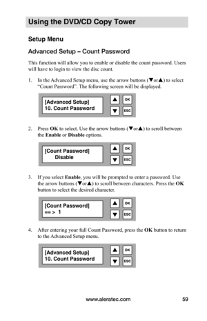 Page 65www.aleratec.com59
Using the DVD/CD Copy Tower
Setup Menu
Advanced Setup – Count Password
This function will allow you to enable or disable the count password. Users 
will have to login to view the disc count.
1. In the Advanced Setup menu, use the arrow buttons ( or) to select 
“Count Password”. The following screen will be displayed. 
 
 
2.  Press OK to select. Use the arrow buttons ( or) to scroll between 
the Enable	or Disable	options.
 
 
 
 
3.  If you select  Enable, you will be prompted to...