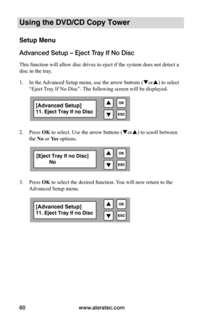 Page 66www.aleratec.com
60
Using the DVD/CD Copy Tower
Setup Menu
Advanced Setup – Eject Tray If No Disc
This function will allow disc drives to eject if the system does not detect a 
disc in the tray.
1.  In the Advanced Setup menu, use the arrow buttons ( or) to select 
“Eject Tray If No Disc”. The following screen will be displayed. 
 
 
2.  Press OK to select. Use the arrow buttons ( or) to scroll between 
the No	or Yes	options.
 
 
 
 
3.  Press OK to select the desired function. You will now return to...