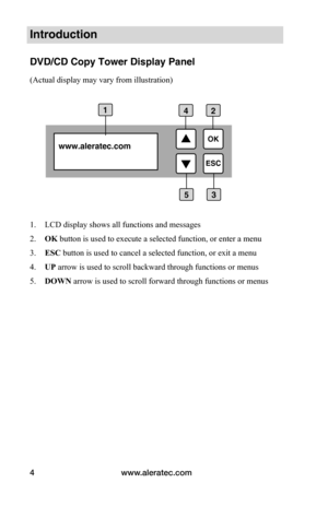 Page 10www.aleratec.com
4
Introduction
DVD/CD Copy Tower Display Panel
(Actual display may vary from illustration)
 
 
1.  LCD display shows all functions and messages
2.  OK button is used to execute a selected function, or enter a menu 
3.  ESC button is used to cancel a selected function, or exit a menu
4.  UP arrow is used to scroll backward through functions or menus
5.  DOWN arrow is used to scroll forward through functions or menus
www.aleratec.com 
1
3
2

ESCOK
5
4  