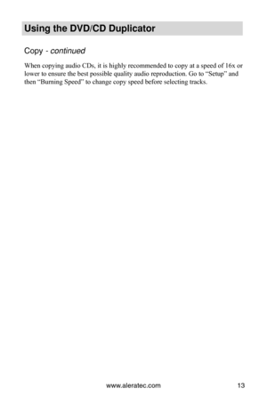 Page 19www.aleratec.com13
Using the DVD/CD Duplicator
Copy - continued 
When copying audio CDs, it is highly recommended to copy at a speed of 1\
6x or 
lower to ensure the best possible quality audio reproduction. Go to “\
Setup” and 
then “Burning Speed” to change copy speed before selecting tracks.\
 