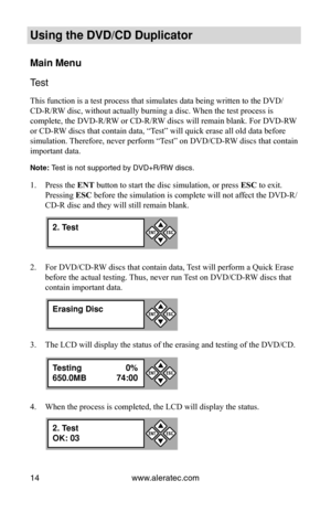 Page 20www.aleratec.com
14
Using the DVD/CD Duplicator
Main Menu
Test 
This function is a test process that simulates data being written to the\
 DVD/
CD-R/RW disc, without actually burning a disc. When the test process is 
complete, the DVD-R/RW or CD-R/RW discs will remain blank. For DVD-RW 
or CD-RW discs that contain data, “Test” will quick erase all old data before 
simulation. Therefore, never perform “Test” on DVD/CD-RW discs that contain 
important data. 
Note: Test is not supported by DVD+R/RW discs....