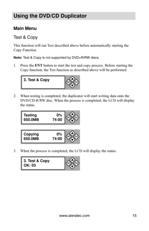 Page 21www.aleratec.com15
Using the DVD/CD Duplicator
Main Menu
Test & Copy
This function will run Test described above before automatically starting the 
Copy Function. 
Note: Test & Copy is not supported by DVD+R/RW discs.
Press the 
1.  ENT button to start the test and copy process. Before starting the 
Copy function, the Test function as described above will be performed.
When testing is completed, the duplicator will start writing data onto t\
he 
2. 
DVD/CD-R/RW disc. When the process is completed, the...