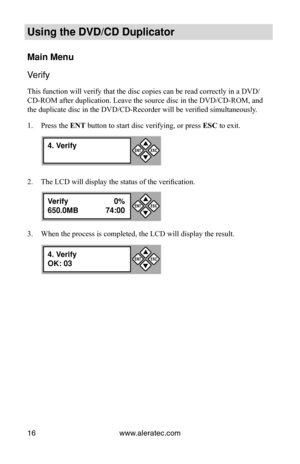 Page 22www.aleratec.com
16
Using the DVD/CD Duplicator
Main Menu
Verify
This function will verify that the disc copies can be read correctly in \
a DVD/
CD-ROM after duplication. Leave the source disc in the DVD/CD-ROM, and 
the duplicate disc in the DVD/CD-Recorder will be verified simultaneously .
Press the 
1.  ENT button to start disc verifying, or press  ESC to exit.
The LCD will display the status of the verification.
2. 
When the process is completed, the LCD will display the result.
3. 
4. Verify
...