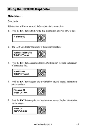 Page 27www.aleratec.com21
Using the DVD/CD Duplicator
Main Menu
Disc Info
This function will show the track information of the source disc.
Press the 
1.  ENT button to show the disc information, or  press ESC to exit.
The LCD will display the results of the disc information.
2. 
Press the 
3.  ENT button again and the LCD will display the time and capacity 
of the source disc.
Press the 
4.  ENT button again, and use the arrow keys to display information 
on the sessions.
Press the 
5.  ENT button again, and...