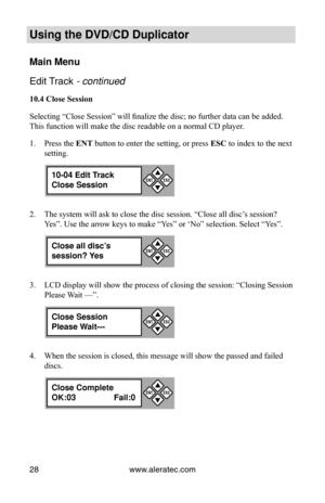 Page 34www.aleratec.com
28
Using the DVD/CD Duplicator
Main Menu
Edit Track - continued 
10.4 Close Session
Selecting “Close Session” will finalize the disc; no further data can be added. 
This function will make the disc readable on a normal CD player.
Press the 
1.  ENT button to enter the setting, or press  ESC to index to the next 
setting.
The system will ask to close the disc session. “Close all disc’s session? 
2. 
Yes”. Use the arrow keys to make “Yes” or ‘No” selection. Select “Yes”.
LCD display will...
