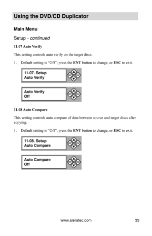 Page 39www.aleratec.com33
Using the DVD/CD Duplicator
Main Menu
Setup - continued 
11.07 Auto Verify
This setting controls auto verify on the target discs.
Default setting is “Off”; press the 
1.  ENT button to change, or ESC to exit.
11.08 Auto Compare
This setting controls auto compare of data between source and target discs after 
copying. Default setting is “Off”; press the 
1.  ENT button to change, or ESC to exit.
11-07. Setup
Auto Verify

ESCENT
Auto Verify
Off

ESCENT
11-08. Setup
Auto Compare
...