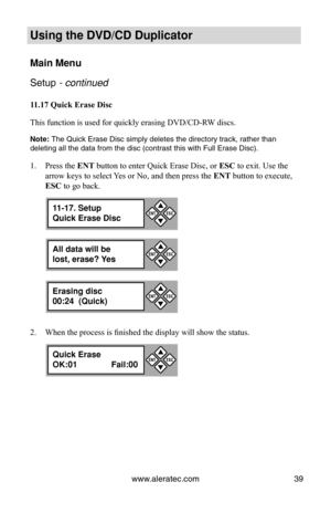 Page 45www.aleratec.com39
Using the DVD/CD Duplicator
Main Menu
Setup - continued 
11.17 Quick Erase Disc
This function is used for quickly erasing DVD/CD-RW discs. 
Note: The Quick Erase Disc simply deletes the directory track, rather than 
deleting all the data from the disc (contrast this with Full Erase Disc\
).
Press the 
1.  ENT button to enter Quick Erase Disc, or  ESC to exit. Use the 
arrow keys to select Yes or No, and then press the ENT button to execute, 
ESC to go back.
When the process is finished...