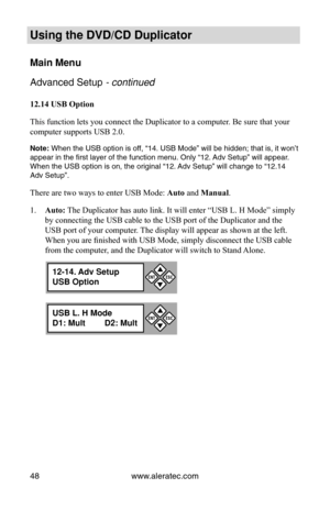 Page 54www.aleratec.com
48
Using the DVD/CD Duplicator
Main Menu
Advanced Setup - continued 
12.14 USB Option
This function  lets you connect the Duplicator to a computer. Be sure that your 
computer supports USB 2.0.
Note: When the USB option is off, “14. USB Mode” will be hidden; that is, it won’t 
appear in the first layer of the function menu. Only “12. Adv Setup” will appear. 
When the USB option is on, the original “12. Adv Setup” will change to “12.14 
Adv Setup”.
There are two ways to enter USB Mode:...