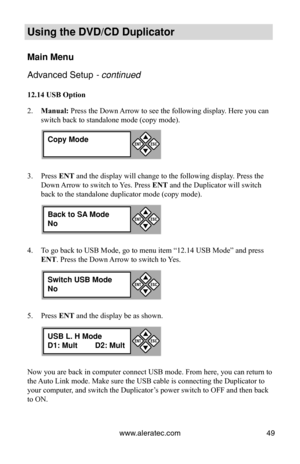 Page 55www.aleratec.com49
Using the DVD/CD Duplicator
Main Menu
Advanced Setup - continued 
12.14 USB Option
Manual:
2.   Press the Down Arrow to see the following display. Here you can 
switch back to standalone mode (copy mode).
Press 
3.  ENT and the display will change to the following display. Press the 
Down Arrow to switch to Yes. Press ENT and the Duplicator will switch 
back to the standalone duplicator mode (copy mode).
To go back to USB Mode, go to menu item “12.14 USB Mode” and press \
4. 
ENT....