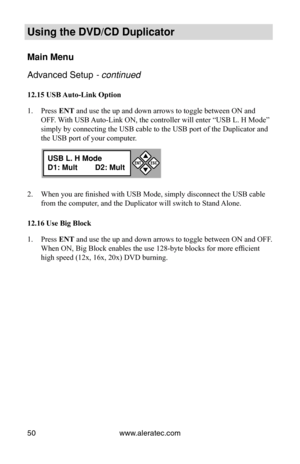 Page 56www.aleratec.com
50
Using the DVD/CD Duplicator
Main Menu
Advanced Setup - continued 
12.15 USB Auto-Link Option
Press 
1.  ENT and use the up and down arrows to toggle between ON and 
OFF. With USB Auto-Link ON, the controller will enter “USB L. H Mode” 
simply by connecting the USB cable to the USB port of the Duplicator and\
 
the USB port of your computer. 
When you are finished with USB Mode, simply disconnect the USB cable 
2. 
from the computer, and the Duplicator will switch to Stand Alone.
12.16...