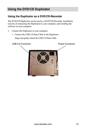 Page 57www.aleratec.com51
Using the DVD/CD Duplicator
Using the Duplicator as a DVD/CD-Recorder
The DVD/CD Duplicator can be used as a DVD/VD-Recorder. Installation 
consists of connecting the Duplicator to your computer, and installing the 
software on your computer.
Connect the Duplicator to your computer.
1. 
Connect the USB 2.0 Data Cable to the Duplicator.
 
▪
Align and gently attach the USB 2.0 Data Cable.
Power Connector
USB 2.0 Connector 