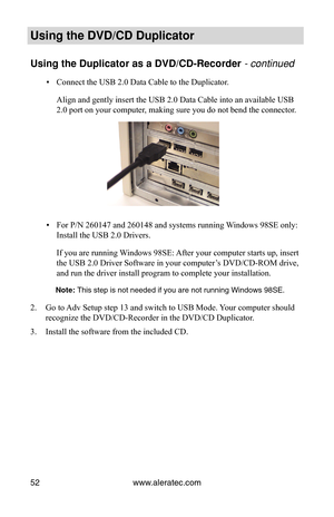 Page 58www.aleratec.com
52
Using the DVD/CD Duplicator
Using the Duplicator as a DVD/CD-Recorder - continued
Connect the USB 2.0 Data Cable to the Duplicator.
 
▪
Align and gently insert the USB 2.0 Data Cable into an available USB 
2.0 port on your computer, making sure you do not bend the connector.
For P/N 260147 and 260148 and systems running Windows 98SE only: 
 
▪
Install the USB 2.0 Drivers.
If you are running Windows 98SE: After your computer starts up, insert 
the USB 2.0 Driver Software in your...