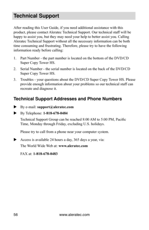 Page 62www.aleratec.com
56
Technical Support
After reading this User Guide, if you need additional assistance with th\
is 
product, please contact Aleratec Technical Support. Our technical staff will be 
happy to assist you, but they may need your help to better assist you. C\
alling 
Aleratec Technical Support without all the necessary information can be both 
time consuming and frustrating. Therefore, please try to have the following 
information ready before calling:
Part Number - the part number is located...