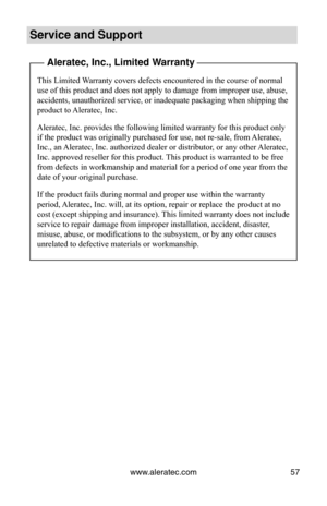 Page 63www.aleratec.com57
Service and Support
 Aleratec, Inc., Limited Warranty
This Limited Warranty covers defects encountered in the course of normal 
use of this product and does not apply to damage from improper use, abus\
e, 
accidents, unauthorized service, or inadequate packaging when shipping the 
product to Aleratec, Inc.
Aleratec, Inc. provides the following limited warranty for this product \
only 
if the product was originally purchased for use, not re-sale, from Aleratec, 
Inc., an Aleratec, Inc....