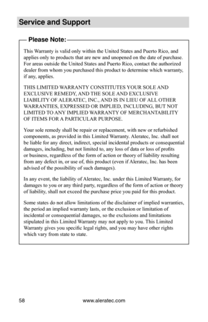 Page 64www.aleratec.com
58
Service and Support
Please Note:
This Warranty is valid only within the United States and Puerto Rico, and 
applies only to products that are new and unopened on the date of purcha\
se. 
For areas outside the United States and Puerto Rico, contact the authorized 
dealer from whom you purchased this product to determine which warranty, 
if any, applies.
THIS LIMITED WARRANTY CONSTITUTES YOUR SOLE AND 
EXCLUSIVE REMEDY, AND THE SOLE AND EXCLUSIVE 
LIABILITY OF ALERATEC, INC., AND IS IN...