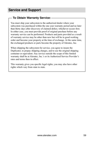 Page 65www.aleratec.com59
Service and Support
To Obtain Warranty Service:
You must ship your subsystem to the authorized dealer where your 
subsystem was purchased within the one year warranty period and no later\
 
than thirty days after discovery of claimed defect, whichever occurs first. 
In either case, you must provide proof of original purchase before any 
warranty service can be performed. Products and parts provided as a resu\
lt 
of warranty service may be other than new but will be in good working...