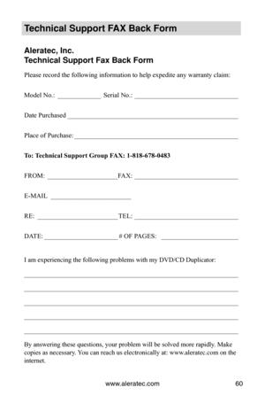 Page 66www.aleratec.com60
Technical Support FAX Back Form
Aleratec, Inc.
Technical Support Fax Back Form
Please record the following information to help expedite any warranty cl\
aim:
Model No.: _____________ Serial No.:  _______________________________
Date Purchased   ___________________________________________________
Place of Purchase:  _________________________________________________
To: Technical Support Group FAX: 1-818-678-0483
FROM:  _____________________ FAX:  _______________________________
E-MAIL...