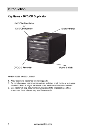 Page 8www.aleratec.com
2
Introduction
Key Items – DVD/CD Duplicator
Note: Choose a Good Location
Allow adequate clearance for moving parts.
1. 
Do not place near heat sources such as radiators or air ducts, or in a p\
lace 
2. 
subject to direct sunlight, excessive dust, mechanical vibration or shoc\
k.
Good care will help assure maximum product life. Improper operating 
3. 
environment and misuse may void the warranty. 
Display Panel
DVD/CD-ROM Drive
or
DVD/CD Recorder
DVD/CD Recorder Power Switch 