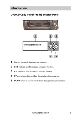 Page 11www.aleratec.com5
Introduction
DVD/CD Copy Tower Pro HS Display Panel
1 Display shows all functions and messages
2 ENT button is used to execute a selected function
3 ESC button is used to cancel a selected function
4 UP arrow is used to scroll up through functions or menus
5 DOWN arrow is used to scroll down through functions or menus
ENT


www.aleratec.comESC
4
13
5
2  