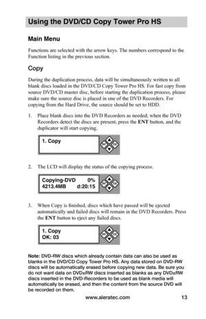 Page 19www.aleratec.com13
Using the DVD/CD Copy Tower Pro HS
Main Menu
Functions are selected with the arrow keys. The numbers correspond to the 
Function listing in the previous section.
Copy 
During the duplication process, data will be simultaneously written to all 
blank discs loaded in the DVD/CD Copy Tower Pro HS. For fast copy from 
source DVD/CD master disc, before starting the duplication process, please 
make sure the source disc is placed in one of the DVD Recorders. For 
copying from the Hard Drive,...