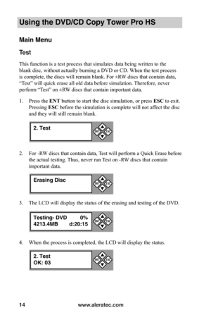 Page 20www.aleratec.com14
Using the DVD/CD Copy Tower Pro HS
Main Menu
Test 
This function is a test process that simulates data being written to the 
blank disc, without actually burning a DVD or CD. When the test process 
is complete, the discs will remain blank. For ±RW discs that contain data, 
“Test” will quick erase all old data before simulation. Therefore, never 
perform “Test” on ±RW discs that contain important data.
1. Press the ENT button to start the disc simulation, or press ESC to exit. 
Pressing...