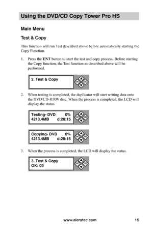 Page 21www.aleratec.com15
Using the DVD/CD Copy Tower Pro HS
Main Menu
Test & Copy
This function will run Test described above before automatically starting the 
Copy Function. 
1. Press the ENT button to start the test and copy process. Before starting 
the Copy function, the Test function as described above will be 
performed.
2. When testing is completed, the duplicator will start writing data onto 
the DVD/CD-R/RW disc. When the process is completed, the LCD will 
display the status.
3. When the process is...