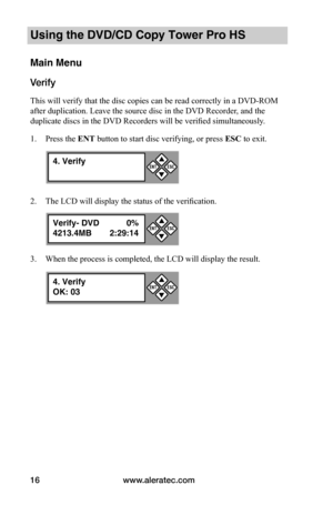 Page 22www.aleratec.com16
Using the DVD/CD Copy Tower Pro HS
Main Menu
Verify
This will verify that the disc copies can be read correctly in a DVD-ROM 
after duplication. Leave the source disc in the DVD Recorder, and the 
duplicate discs in the DVD Recorders will be verified simultaneously.
1. Press the ENT button to start disc verifying, or press ESC to exit.
2. The LCD will display the status of the verification.
3. When the process is completed, the LCD will display the result.
4. Verify

ESCENT
Verify-...