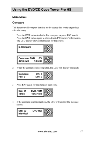 Page 23www.aleratec.com17
Using the DVD/CD Copy Tower Pro HS
Main Menu
Compare
This function will compare the data on the source disc to the target discs 
after disc copy.
1. Press the ENT button to do the disc compare, or press ESC to exit. 
Press the ENT button again to show detailed “Compare” information. 
The LCD display shows information for the source.
2. When the comparison is completed, the LCD will display the result.
3. Press ENT again for the status of each copy.
4. If the compare result is...
