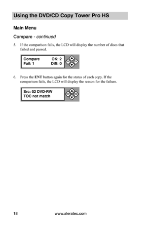 Page 24www.aleratec.com18
Using the DVD/CD Copy Tower Pro HS
Main Menu
Compare - continued 
5. If the comparison fails, the LCD will display the number of discs that 
failed and passed.
6. Press the ENT button again for the status of each copy. If the 
comparison fails, the LCD will display the reason for the failure.
Compare OK: 2
Fail: 1 Diff: 0


ESCENT
Src: 02 DVD-RW
TOC not match


ESCENT  