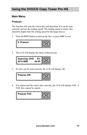 Page 25www.aleratec.com19
Using the DVD/CD Copy Tower Pro HS
Main Menu
Prescan
The function will scan the source disc and determine if it can be read 
correctly and test the reading speed. The reading speed of source disc 
should be higher than the writing speed for the target disc(s).
1. Press the ENT button to prescan the disc, or press ESC to exit.
2. The LCD will display the status of the prescan.
3. If a disc can be read correctly, the LCD will display OK.
4. If it cannot read the source disc correctly,...