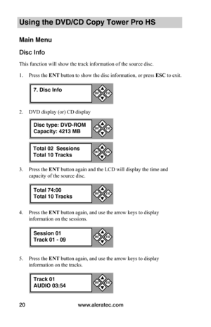 Page 26www.aleratec.com20
Using the DVD/CD Copy Tower Pro HS
Main Menu
Disc Info
This function will show the track information of the source disc.
1. Press the ENT button to show the disc information, or press	ESC to exit.
2. DVD display (or) CD display
3. Press the ENT button again and the LCD will display the time and 
capacity of the source disc.
4. Press the ENT button again, and use the arrow keys to display 
information on the sessions.
5. Press the ENT button again, and use the arrow keys to display...