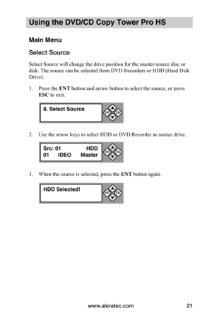 Page 27www.aleratec.com21
Using the DVD/CD Copy Tower Pro HS
Main Menu
Select Source
Select Source will change the drive position for the master/source disc or 
disk. The source can be selected from DVD Recorders or HDD (Hard Disk 
Drive).
1. Press the ENT button and arrow button to select the source, or press 
ESC to exit.
2. Use the arrow keys to select HDD or DVD Recorder as source drive.
3. When the source is selected, press the ENT button again.
8. Select Source

ESCENT
Src: 01 HDD
01      IDEO  Master...