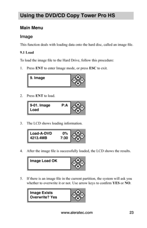 Page 29www.aleratec.com23
Using the DVD/CD Copy Tower Pro HS
Main Menu
Image
This function deals with loading data onto the hard disc, called an image file.
9.1	Load
To load the image file to the Hard Drive, follow this procedure:
1. Press ENT to enter Image mode, or press ESC to exit.
2. Press ENT to load. 
3. The LCD shows loading information.
4. After the image file is successfully loaded, the LCD shows the results. 
5. If there is an image file in the current partition, the system will ask you 
whether to...