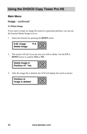 Page 30www.aleratec.com24
Using the DVD/CD Copy Tower Pro HS
Main Menu
Image - continued 
9.2	Delete	Image
If you want to empty an image file stored in a particular partition, you can use 
the function Delete Image to do so.
1. Select the function by pressing the DOWN arrow.
2. The system will ask if you are sure you wish to delete. Use the UP or 
DOWN arrow to confirm YES or NO.
3. After the image file is deleted, the LCD will display the result as shown.
9-02. Image P:A
Delete Image


ESCENT
Delete Image in...