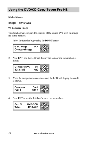Page 32www.aleratec.com26
Using the DVD/CD Copy Tower Pro HS
Main Menu
Image - continued 
9.4	Compare	Image
This function will compare the contents of the source DVD with the image 
file in the partition.
1. Select the function by pressing the DOWN arrow.
2. Press ENT, and the LCD will display the comparison information as 
shown.
3. When the comparison comes to an end, the LCD will display the results 
as shown.
4. Press ENT to see the details of source 1 as shown here.
9-04. Image P:A
Compare Image

...