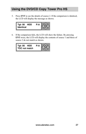 Page 33www.aleratec.com27
Using the DVD/CD Copy Tower Pro HS
5. Press ENT to see the details of source 2. If the comparison is identical, 
the LCD will display the message as shown.
6. If the comparison fails, the LCD will show the failure. By pressing 
ENT twice, the LCD will display the contents of source 1 and those of 
source 2 do not match as shown.
Tgt: 00    HDD P:A
Identical


ESCENT
Tgt: 00    HDD P:A
TOC not match


ESCENT  