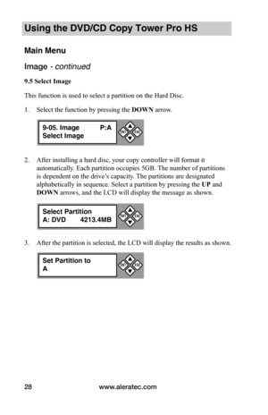 Page 34www.aleratec.com28
Using the DVD/CD Copy Tower Pro HS
Main Menu
Image - continued 
9.5	Select	Image
This function is used to select a partition on the Hard Disc.
1. Select the function by pressing the DOWN arrow.
2. After installing a hard disc, your copy controller will format it 
automatically. Each partition occupies 5GB. The number of partitions 
is dependent on the drive’s capacity. The partitions are designated 
alphabetically in sequence. Select a partition by pressing the UP and 
DOWN arrows, and...