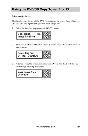 Page 35www.aleratec.com29
Using the DVD/CD Copy Tower Pro HS
9.6	Select	Src	Drive
This function selects any of the DVD-Recorders as the source from which you 
can load data into a particular partition as an image file.
1. Select the function by pressing the DOWN arrow.
2. Then, use the UP and DOWN arrows to select any of the DVD-Recorders 
as the source.
3. After selecting the source, you can press ENT and the LCD will display 
the message showing the source.
9-06. Image P:A
Image Src Drive


ESCENT
Select...