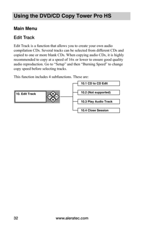 Page 38www.aleratec.com32
Using the DVD/CD Copy Tower Pro HS
Main Menu
Edit Track
Edit Track is a function that allows you to create your own audio 
compilation CDs. Several tracks can be selected from different CDs and 
copied to one or more blank CDs. When copying audio CDs, it is highly 
recommended to copy at a speed of 16x or lower to ensure good quality 
audio reproduction. Go to “Setup” and then “Burning Speed” to change 
copy speed before selecting tracks.
This function includes 4 subfunctions. These...