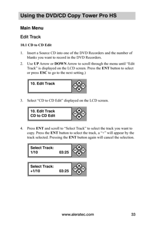 Page 39www.aleratec.com33
Using the DVD/CD Copy Tower Pro HS
Main Menu
Edit Track
10.1	CD	to	CD	Edit
1. Insert a Source CD into one of the DVD Recorders and the number of 
blanks you want to record in the DVD Recorders.
2. Use UP Arrow or DOWN Arrow to scroll through the menu until “Edit 
Track” is displayed on the LCD screen. Press the ENT button to select 
or press ESC to go to the next setting.)
3. Select “CD to CD Edit” displayed on the LCD screen.
4. Press ENT and scroll to “Select Track” to select the...