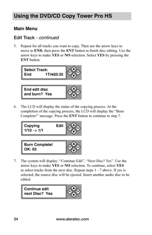 Page 40www.aleratec.com34
Using the DVD/CD Copy Tower Pro HS
Main Menu
Edit Track - continued 
5. Repeat for all tracks you want to copy. Then use the arrow keys to 
move to END, then press the ENT button to finish disc editing. Use the 
arrow keys to make YES or NO selection. Select YES by pressing the 
ENT button.
6. The LCD will display the status of the copying process. At the 
completion of the copying process, the LCD will display the “Burn 
Complete!” message. Press the ENT button to continue to step 7....