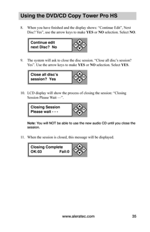 Page 41www.aleratec.com35
Using the DVD/CD Copy Tower Pro HS
8. When you have finished and the display shows: “Continue Edit”, Next 
Disc? Yes”, use the arrow keys to make YES or NO selection. Select NO.
9. The system will ask to close the disc session. “Close all disc’s session? 
Yes”. Use the arrow keys to make YES or NO selection. Select YES.
10. LCD display will show the process of closing the session: “Closing 
Session Please Wait —”. 
Note: You will NOT be able to use the new audio CD until you close the...